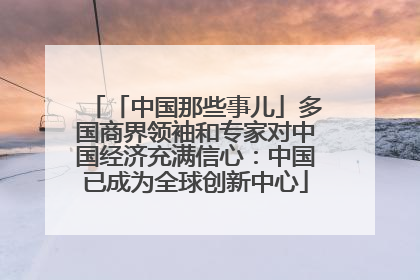 「中国那些事儿」多国商界领袖和专家对中国经济充满信心：中国已成为全球创新中心