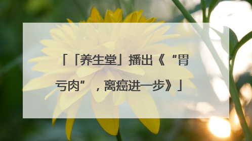 「养生堂」播出《“胃亏肉”，离癌进一步》