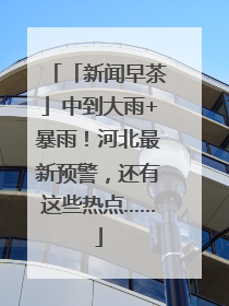 「新闻早茶」中到大雨+暴雨！河北最新预警，还有这些热点……