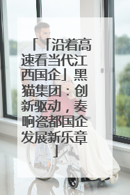 「沿着高速看当代江西国企」黑猫集团：创新驱动，奏响瓷都国企发展新乐章