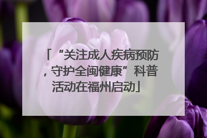 “关注成人疾病预防，守护全闽健康”科普活动在福州启动