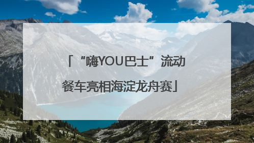 “嗨YOU巴士”流动餐车亮相海淀龙舟赛
