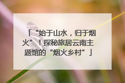 “始于山水，归于烟火”！探秘旅居云南主题馆的“烟火乡村”