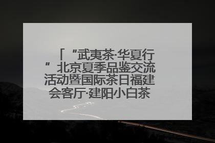 “武夷茶·华夏行”北京夏季品鉴交流活动暨国际茶日福建会客厅·建阳小白茶品牌推介会启幕！