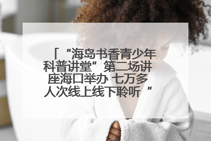 “海岛书香青少年科普讲堂”第二场讲座海口举办 七万多人次线上线下聆听“工匠精神”