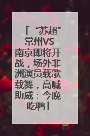 “苏超” 常州VS南京即将开战，场外非洲演员载歌载舞，高喊助威：今晚吃鸭