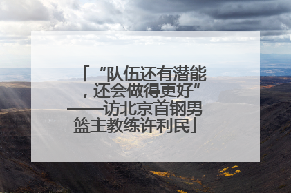 “队伍还有潜能，还会做得更好”——访北京首钢男篮主教练许利民
