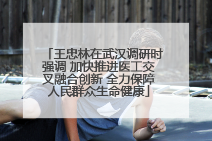 王忠林在武汉调研时强调 加快推进医工交叉融合创新 全力保障人民群众生命健康