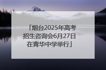烟台2025年高考招生咨询会6月27日在青华中学举行