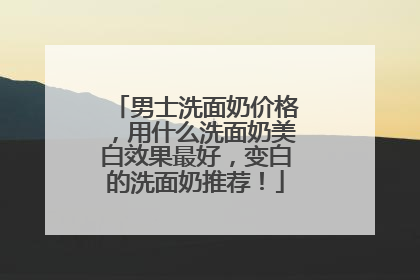 男士洗面奶价格，用什么洗面奶美白效果最好，变白的洗面奶推荐！