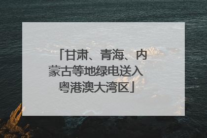 甘肃、青海、内蒙古等地绿电送入粤港澳大湾区
