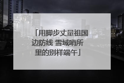 用脚步丈量祖国边防线 雪域哨所里的别样端午
