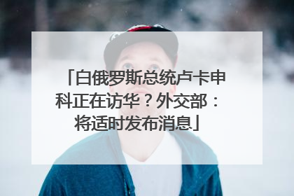 白俄罗斯总统卢卡申科正在访华？外交部：将适时发布消息