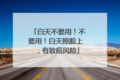 白天不要用！不要用！白天擦脸上，有致癌风险