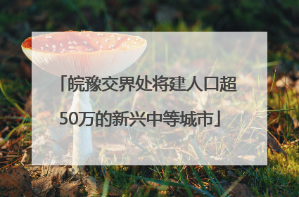 皖豫交界处将建人口超50万的新兴中等城市