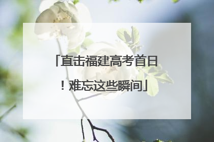 直击福建高考首日！难忘这些瞬间