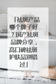 祛斑产品哪个牌子好？国产祛斑品牌分享，高口碑祛斑护肤品别错过