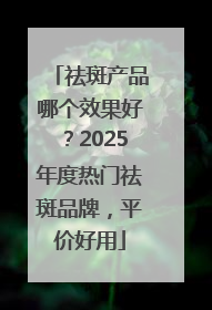 祛斑产品哪个效果好？2025年度热门祛斑品牌，平价好用