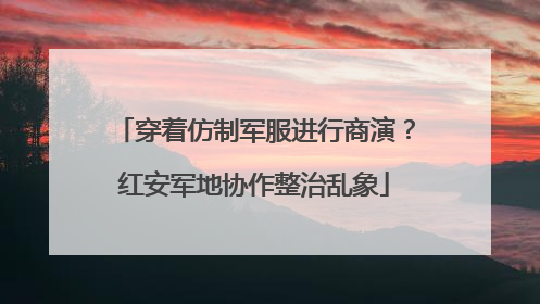 穿着仿制军服进行商演？红安军地协作整治乱象