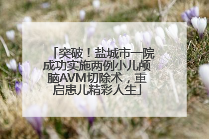 突破！盐城市一院成功实施两例小儿颅脑AVM切除术，重启患儿精彩人生