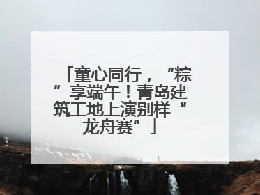 童心同行，“粽”享端午！青岛建筑工地上演别样“龙舟赛”