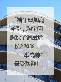 端午叠加高考季，淘宝闪购粽子销量增长220%，“一举高粽”最受欢迎