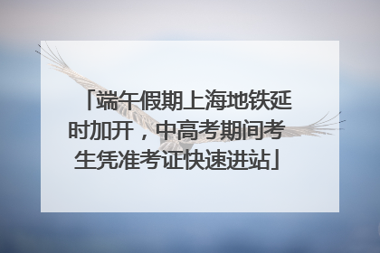 端午假期上海地铁延时加开，中高考期间考生凭准考证快速进站
