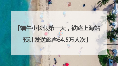 端午小长假第一天，铁路上海站预计发送旅客64.5万人次