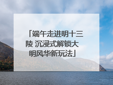 端午走进明十三陵 沉浸式解锁大明风华新玩法