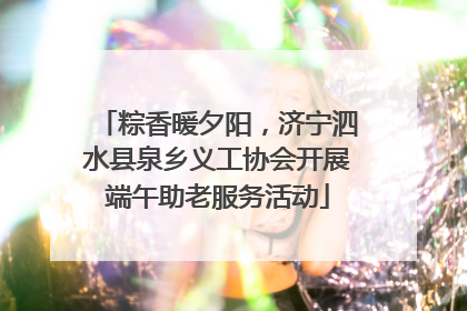 粽香暖夕阳，济宁泗水县泉乡义工协会开展端午助老服务活动