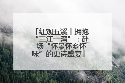 红观五溪丨拥抱“三江一湾”：赴一场“怀景怀乡怀味”的史诗盛宴