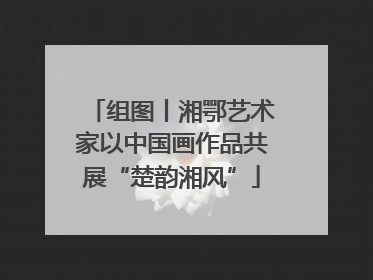 组图丨湘鄂艺术家以中国画作品共展“楚韵湘风”