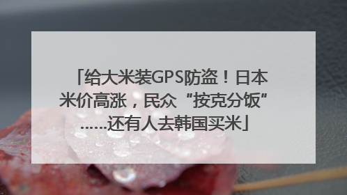 给大米装GPS防盗！日本米价高涨，民众“按克分饭”……还有人去韩国买米