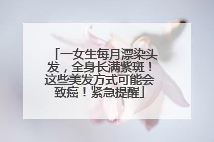 一女生每月漂染头发，全身长满紫斑！这些美发方式可能会致癌！紧急提醒