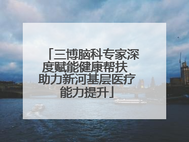 三博脑科专家深度赋能健康帮扶 助力新河基层医疗能力提升