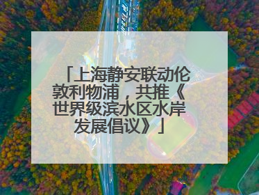 上海静安联动伦敦利物浦，共推《世界级滨水区水岸发展倡议》