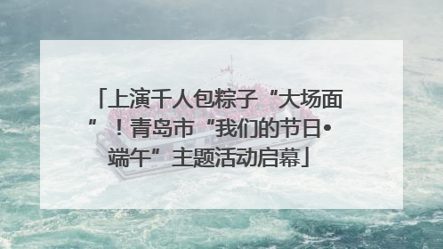 上演千人包粽子“大场面”！青岛市“我们的节日•端午”主题活动启幕