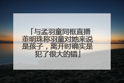 与孟羽童同框直播 董明珠称羽童对她来说是孩子，离开时确实是犯了很大的错