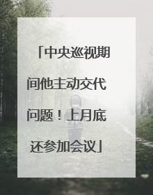 中央巡视期间他主动交代问题！上月底还参加会议