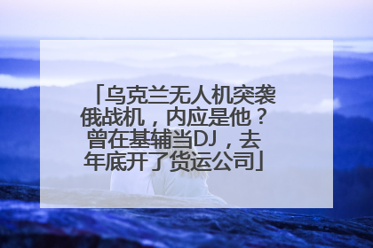 乌克兰无人机突袭俄战机，内应是他？曾在基辅当DJ，去年底开了货运公司