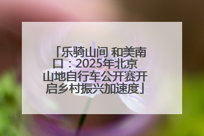 乐骑山间 和美南口：2025年北京山地自行车公开赛开启乡村振兴加速度