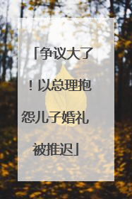 争议大了！以总理抱怨儿子婚礼被推迟