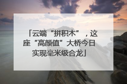 云端“拼积木”，这座“高颜值”大桥今日实现毫米级合龙