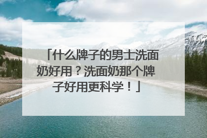 什么牌子的男士洗面奶好用？洗面奶那个牌子好用更科学！
