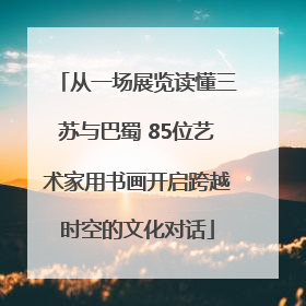 从一场展览读懂三苏与巴蜀 85位艺术家用书画开启跨越时空的文化对话
