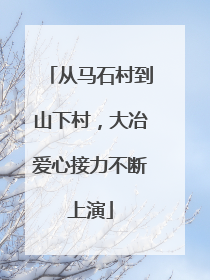 从马石村到山下村，大冶爱心接力不断上演