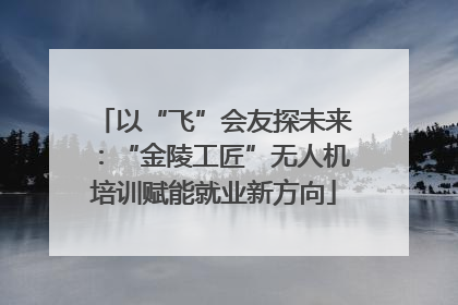 以“飞”会友探未来：“金陵工匠”无人机培训赋能就业新方向