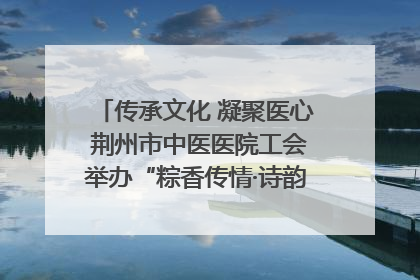 传承文化 凝聚医心 荆州市中医医院工会举办“粽香传情·诗韵端午”系列活动