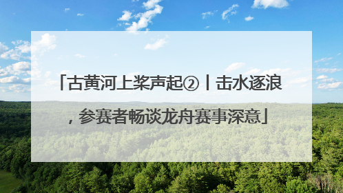 古黄河上桨声起②丨击水逐浪，参赛者畅谈龙舟赛事深意