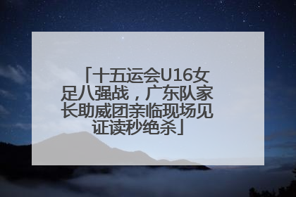 十五运会U16女足八强战，广东队家长助威团亲临现场见证读秒绝杀